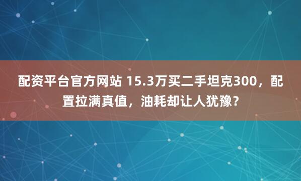 配资平台官方网站 15.3万买二手坦克300，配置拉满真值，油耗却让人犹豫？