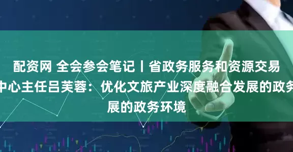 配资网 全会参会笔记丨省政务服务和资源交易服务中心主任吕芙蓉：优化文旅产业深度融合发展的政务环境