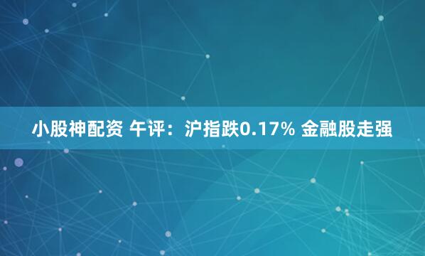 小股神配资 午评：沪指跌0.17% 金融股走强