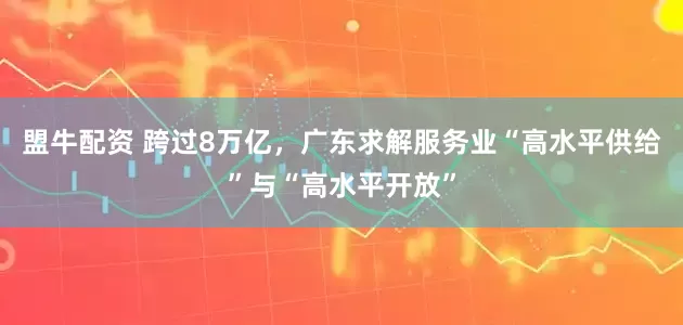 盟牛配资 跨过8万亿，广东求解服务业“高水平供给”与“高水平开放”