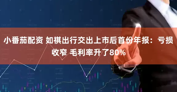 小番茄配资 如祺出行交出上市后首份年报：亏损收窄 毛利率升了80%