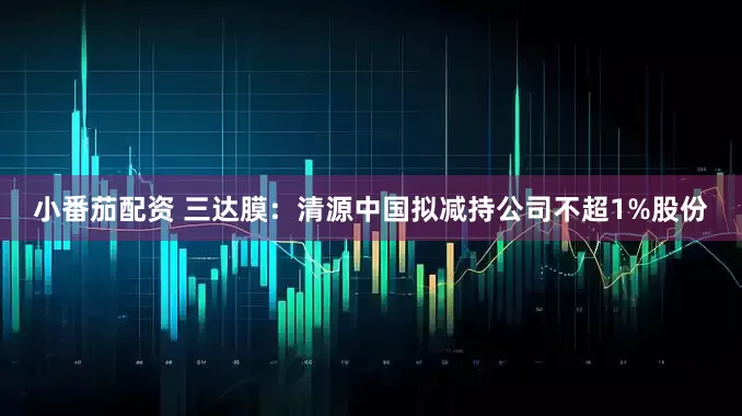 小番茄配资 三达膜：清源中国拟减持公司不超1%股份