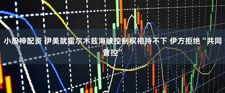 小股神配资 伊美就霍尔木兹海峡控制权相持不下 伊方拒绝“共同管控”